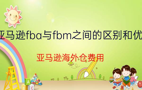 亚马逊fba与fbm之间的区别和优势 亚马逊海外仓费用？